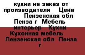 кухни на заказ от производителя  › Цена ­ 10 000 - Пензенская обл., Пенза г. Мебель, интерьер » Кухни. Кухонная мебель   . Пензенская обл.,Пенза г.